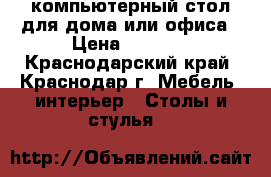 компьютерный стол для дома или офиса › Цена ­ 8 000 - Краснодарский край, Краснодар г. Мебель, интерьер » Столы и стулья   